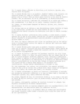 8
53. Y cuando dimos a Moisés la Escritura y el Criterio. Quizás, así,
fuerais bien dirigidos.
54. Y cuando Moisés dijo a su pueblo: ¡Pueblo! Habéis sido injustos con
vosotros mismos al coger el ternero. ¡Volveos a vuestro Creador y
mataos unos a otros.! Esto es mejor para vosotros a los ojos de vuestro
Creador. Así se aplacará. Él es el Indulgente, el Misericordioso».
55. Y cuando dijisteis: «¡Moisés! No creeremos en ti hasta que veamos a
Alá claramente». Y el Rayo se os llevó, viéndolo vosotros venir.
56. Luego, os resucitamos después de muertos. Quizás, así, fuerais
agradecidos.
57. Hicimos que se os nublara y que descendieran sobre vosotros el maná
y las codornices: «¡Comed de las cosas buenas de que os hemos
proveído!» No fueron injustos con Nosotros, sino que lo fueron consigo
mismos.
58. Y cuando dijimos: «¡Entrad en esta ciudad, y comed donde y cuando
queráis de lo que en ella haya! ¡Entrad por la puerta prosternándoos y
decid '¡Perdón!'» Os perdonaremos vuestros pecados y daremos más a
quienes hagan el bien.
59. Pero los impíos cambiaron por otras las palabras que se les habían
dicho e hicimos bajar contra los impíos un castigo del cielo por haber
obrado perversamente.
60. Y cuando Moisés pidió agua para su pueblo. Dijimos: «¡Golpea la
roca con tu vara!» Y brotaron de ella doce manantiales. Todos sabían de
cuál debían beber. «¡Comed y bebed del sustento de Alá y no obréis mal
en la tierra corrompiendo!»
61. Y cuando dijisteis: «¡Moisés! No podremos soportar una sola clase
de alimento. ¡Pide a tu Señor de parte nuestra que nos saque algo de lo
que la tierra produce: verduras, pepinos, ajos, lentejas y cebollas!»
Dijo: «¿Vais a cambiar lo que es mejor por algo peor? ¡Bajad a Egipto y
hallaréis lo que pedís!» La humillación y la miseria se abatieron sobre
ellos e incurrieron en la ira de Alá. Porque no habían prestado fe a
los signos de Alá y habían dado muerte a los profetas sin
justificación. Porque habían desobedecido y violado la ley.
62. Los creyentes, los judíos, los cristianos, los sabeos, quienes
creen en Alá y en el último Día y obran bien. ésos tienen su recompensa
junto a su Señor. No tienen que temer y no estarán tristes.
63. Y cuando concertamos un pacto con vosotros y levantamos la montaña
por encima de vosotros: «¡Aferraos a lo que os hemos dado y recordad su
contenido! Quizás, así, seáis temerosos de Alá».
64. Luego, después de eso, os volvisteis atrás y, si no llega a ser por
el favor de Alá en vosotros y por Su misericordia, habriáis sido de los
que pierden.
65. Sabéis, ciertamente, quiénes de vosotros violaron el sábado. Les
dijimos: «¡Convertíos en monos repugnantes!»
66. E hicimos de ello un castigo ejemplar para los contemporáneos y sus
descendientes, una exhortación para los temerosos de Alá.
67. Y cuando Moisés dijo a su pueblo: «Alá os ordena que sacrifiquéis
una vaca». Dijeron: «¿Nos tomas a burla?» Dijo: «¡Alá me libre de ser
de los ignorantes!»,
 