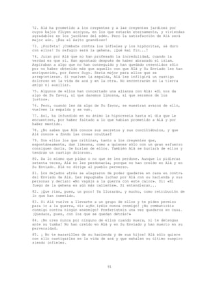 91
72. Alá ha prometido a los creyentes y a las creyentes jardines por
cuyos bajos fluyen arroyos, en los que estarán eternamente, y viviendas
agradables en los jardines del edén. Pero la satisfacción de Alá será
mejor aún. ¡Ése el éxito grandioso!
73. ¡Profeta! ¡Combate contra los infieles y los hipócritas, sé duro
con ellos! Su refugio será la gehena. ¡Qué mal fin...!
74. Juran por Alá que no han profesado la incredulidad, cuando la
verdad es que sí. Han apostado después de haber abrazado el islam.
Aspiraban a algo que no han conseguido y han quedado resentidos sólo
por no haber obtenido más que aquello con que Alá y Su Enviado les han
enriquecido, por favor Suyo. Sería mejor para ellos que se
arrepintieran. Si vuelven la espalda, Alá les infligirá un castigo
doloroso en la vida de acá y en la otra. No encontrarán en la tierra
amigo ni auxiliar.
75. Algunos de ellos han concertado una alianza con Alá: «Si nos da
algo de Su favor, sí que daremos limosna, sí que seremos de los
justos».
76. Pero, cuando les da algo de Su favor, se muestran avaros de ello,
vuelven la espalda y se van.
77. Así, ha infundido en su ánimo la hipocresía hasta el día que Le
encuentren, por haber faltado a lo que habían prometido a Alá y por
haber mentido.
78. ¿No saben que Alá conoce sus secretos y sus conciliábulos, y que
Alá conoce a fondo las cosas ocultas?
79. Son ellos los que critican, tanto a los creyentes que,
espontáneamente, dan limosna, como a quienes sólo con un gran esfuerzo
consiguen darla. Se burlan de ellos. También Alá se burlará de ellos y
tendrán un castigo doloroso.
80. Da lo mismo que pidas o no que se les perdone. Aunque lo pidieras
setenta veces, Alá no les perdonaría, porque no han creído en Alá y en
Su Enviado. Alá no dirige al pueblo perverso.
81. Los dejados atrás se alegraron de poder quedarse en casa en contra
del Enviado de Alá. Les repugnaba luchar por Alá con su hacienda y sus
personas y decían: «No vayáis a la guerra con este calor». Di: «El
fuego de la gehena es aún más caliente». Si entendieran...
82. ¡Que rían, pues, un poco! Ya llorarán, y mucho, como retribución de
lo que han cometido.
83. Si Alá vuelve a llevarte a un grupo de ellos y te piden permiso
para ir a la guerra, di: «¡No iréis nunca conmigo! ¡No combatiréis
conmigo contra ningún enenmigo! Preferisteis una vez quedaros en casa.
¡Quedaos, pues, con los que se quedan detrás!»
84. ¡No ores nunca por ninguno de ellos cuando muera, ni te detengas
ante su tumba! No han creído en Alá y en Su Enviado y han muerto en su
perversidad.
85. ¡ No te maravilles de su hacienda y de sus hijos! Alá sólo quiere
con ello castigarles en la vida de acá y que exhalen su último suspiro
siendo infieles.
 