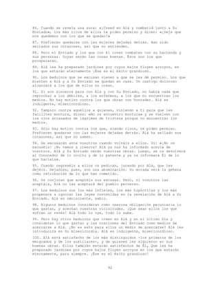 92
86. Cuando se revela una sura: «¡Creed en Alá y combatid junto a Su
Enviado», los más ricos de ellos te piden permiso y dicen: «¡Deja que
nos quedemos con los que se quedan!»
87. Prefieren quedarse con las mujeres dejadas detrás. Han sido
sellados sus corazones, así que no entienden.
88. Pero el Enviado y los que con él creen combaten con su hacienda y
sus personas. Suyas serán las cosas buenas. Ésos son los que
prosperarán.
89. Alá les ha preparado jardines por cuyos bajos fluyen arroyos, en
los que estarán eternamente ¡Ése es el éxito grandioso.
90. Los beduinos que se excusan vienen a que se les dé permiso. Los que
mienten a Alá y a Su Enviado se quedan en casa. Un castigo doloroso
alcanzará a los que de ellos no crean.
91. Si son sinceros para con Alá y con Su Enviado, no habrá nada que
reprochar a los débiles, a los enfermos, a los que no encuentran los
medios. No hay motivo contra los que obran con honradez. Alá es
indulgente, misericordioso.
92. Tampoco contra aquéllos a quienes, viniendo a ti para que les
facilites montura, dices: «No os encuentro montura» y se vuelven con
los ojos arrasados de lágrimas de tristeza porque no encuentran los
medios.
93. Sólo hay motivo contra los que, siendo ricos, te piden permiso.
Prefieren quedarse con las mujeres dejadas detrás. Alá ha sellado sus
corazones, así que no saben.
94. Se excusarán ante vosotros cuando volváis a ellos. Di: «¡No os
excuséis! ¡No vamos a creeros! Alá ya nos ha informado acerca de
vosotros. Alá y Su Enviado verán vuestras obras. Luego, se os devolverá
al Conocedor de lo oculto y de lo patente y ya os informará Él de lo
que hacíais».
95. Cuando regreséis a ellos os pedirán, jurando por Alá, que les
dejéis. Dejadles, pues, son una abominación. Su morada será la gehena
como retribución de lo que han cometido.
96. Os conjuran que aceptéis sus excusas. Pero, si vosotros las
aceptáis, Alá no las aceptará del pueblo perverso.
97. Los beduinos son los más infieles, los más hipócritas y los más
propensos a ignorar las leyes contenidas en la revelación de Alá a Su
Enviado. Alá es omnisciente, sabio.
98. Algunos beduinos consideran como onerosa obligación pecuniaria lo
que gastan, y acechan vuestras vicisitudes. ¡Que sean ellos los que
sufran un revés! Alá todo lo oye, todo lo sabe.
99. Pero hay otros beduinos que creen en Alá y en el último Día y
consideran lo que gastan y las oraciones del Enviado como medios de
acercarse a Alá. ¿No es esto para ellos un medio de acercarse? Alá les
introducirá en Su misericordia. Alá es indulgente, misericordioso.
100. Alá está satisfecho de los más distinguidos -los primeros de los
emigrados y de los auxiliares-, y de quienes les siguieron en sus
buenas obras. Ellos también estarán satisfechos de Él, Que les ha
preparado jardines por cuyos bajos fluyen arroyos en los que estarán
eternamente, para siempre. ¡Ése es el éxito grandioso!
 
