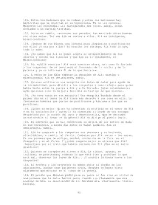 93
101. Entre los beduinos que os rodean y entre los medineses hay
hipócritas que se obstinan en su hipocresía. Tú no les conoces,
Nosotros les conocemos. Les castigaremos dos veces. Luego, serán
enviados a un castigo terrible.
102. Otros en cambio, reconocen sus pecados. Han mezclado obras buenas
con otras malas. Tal vez Alá se vuelva a ellos. Alá es indulgente,
misericordioso.
103. ¡Deduce de sus bienes una limosna para limpiarles y purificarles
con ella! ¡Y ora por ellos! Tu oración les sosiega. Alá todo lo oye,
todo lo sabe.
104. ¿No saben que Alá es Quien acepta el arrepentimiento de Sus
siervos y recibe las limosnas y que Alá es el Indulgente, el
Misericordioso?
105. Di: «¡Allá vosotros! Alá verá vuestras obras, así como Su Enviado
y los creyentes. Se os devolverá al Conocedor de lo oculto y de lo
patente y ya os informará Él de lo que hacíais».
106. A otros se les hace esperar la decisión de Alá: castigo o
misericordia. Alá es omnisciente, sabio.
107. Quienes edificaron una mezquita con ánimo de dañar para ayuda de
la incredulidad, para dividir a los creyentes y como refugio para quien
había hecho antes la guerra a Alá y a Su Enviado, juran solemnemente:
«¡No quisimos sino lo mejor!» Pero Alá es testigo de que mienten.
108. ¡No ores nunca en esa mezquita! Una mezquita fundada desde el
primer día en el temor de Alá tiene más derecho a que ores en ella. La
frecuentan hombres que gustan de purificarse y Alá ama a los que se
purifican.
109. ¿Quién es mejor: quien ha cimentado su edificio en el temor de Alá
y en Su satisfacción o quien lo ha cimentado al borde de una escarpa
desgastada por la acción del agua y desmoronadiza, que se derrumba
arrastrándole al fuego de la gehena? Alá no dirige al pueblo impío.
110. El edificio que se han construido no dejará de ser motivo de duda
en sus corazones, a menos que éstos se hagan pedazos. Alá es
omnisciente, sabio.
111. Alá ha comprado a los creyentes sus personas y su hacienda,
ofreciédoles, a cambio, el Jardín. Combaten por Alá: matan o les matan.
Es una promesa que Le obliga, verdad, contenida en la Tora. en el
Evangelio y en el Corán. Y ¿quién respeta mejor su alianza que Alá?
¡Regocijaos por el trato que habéis cerrado con É1! ¡Ése es el éxito
grandioso!
112. Quienes se arrepienten sirven a Alá, Le alaban, ayunan, se
inclinan, se prosternan, ordenan lo que está bien y prohíben lo que
está mal, observan las leyes de Alá... ¡Y anuncia la buena nueva a los
creyentes!
113. El Profeta y los creyentes no deben pedir el perdón de los
asociadores, aunque sean parientes suyos, después de haber visto
claramente que morarán en el fuego de la gehena.
114. El perdón que Abraham pidió para su padre no fue sino en virtud de
una promesa que le había hecho; pero, cuando vio claramente que era
enemigo de Alá, se desentendió de él. Abraham era, ciertamente, tierno,
benigno.
 