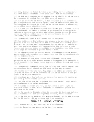 94
115. Alá, después de haber dirigido a un pueblo, no va a extraviarle
sin antes haberle enseñado lo que debe temer. Alá es omnisciente.
116. De Alá es el dominio de los cielos y de la tierra. Él da la vida y
da la muerte. No tenéis, fuera de Alá, amigo ni auxiliar.
117. Alá se ha vuelto al Profeta, a los emigrados y a los auxiliares,
que le siguieron en una hora de apuro, luego de haberse casi desviado
los corazones de algunos de ellos. Se ha vuelto, depués, a ellos. Alá
es con ellos manso, misericordioso.
118. Y a los tres que fueron dejados atrás hasta que la tierra, a pesar
de su vastedad, les resultó angosta, y sus espíritus se angustiaron
también, y creyeron que no había más refugio contra Alá que Él mismo.
Luego, se volvió a ellos para que se arrepintieran. Alá es el
Indulgente, el Misericordioso.
119. ¡Creyentes! Temed a Alá y estad con los sinceros.
120. Los medineses y los beduinos que acampan a su alrededor no deben
quedarse a la zaga del Enviado de Alá ni preferir el bienestar propio
al de él. Si lo hacen así, no padecerán sed, ni fatiga, ni hambre por
Alá. Todo suelo que pisen, para irritación de los infieles, y toda
ventaja que obtengan sobre el enemigo, serán inscritos como obra buena.
Alá no deja de remunerar a quienes hacen el bien.
121. No gastarán nada, ni poco ni mucho, no atravesarán valle alguno,
que no quede todo inscrito en su favor, para que Alá les retribuya sólo
por sus mejores obras.
122. No tienen por qué acudir todos los creyentes. Que de cada
agrupación de ellos sólo algunos acudan a instruirse en la Religión, a
fin de advertir a los suyos cuando regresen a ellos. Quizás, así tengan
cuidado.
123. ¡Creyentes! ¡Combatid contra los infieles que tengáis cerca! ¡Que
os encuentren duros! ¡Sabed que Alá está con los que Le temen!
124. Cuando se revela una sura, hay algunos de ellos que dicen: «Ésta
¿a quién de vosotros le ha aumentado la fe?» Se la aumenta a los que
creen, y de ello se regocijan,
125. mientras que a los enfermos de corazón les aumenta la mancha que
ya tenían y mueren siendo infieles.
126. ¿Es que no ven que se les prueba una o dos veces al año? Pero ni
se arrepienten ni se dejan amonestar.
127. Y cuando se revela una sura, se miran unos a otros: «¿Os ve
alguien?» Luego, se van. Alá ha desviado sus corazones, porque son
gente que no entiende.
128. Os ha venido un Enviado salido de vosotros. Le duele que sufráis,
anhela vuestro bien. Con los creyentes es manso, misericordioso.
129. Si te vuelven la espalda, di: «¡Alá me basta! ¡No hay más dios que
Él! ¡En Él confío! ¡Él es el Señor del Trono augusto!»
SURA 10. JONÁS (YUNOS)
¡En el nombre de Alá, el Compasivo, el Misericordioso!
1. A.L.R. Éstas son las aleyas de la Escritura sabia.
 
