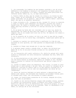 95
2. ¿Se sorprenden los hombres de que hayamos revelado a uno de ellos:
«Advierte a los hombres y anuncia a los creyentes la buena nueva de
que, cuando se presenten a su Señor, tendrán una buena posición»? Los
infieles dicen: «Éste es, sí, un mago manifiesto».
3. Vuestro Señor es Alá, Que ha creado los cielos y la tierra en seis
días. Luego, se ha instalado en el trono para disponerlo todo. Nadie
puede interceder sin Su permiso. ¡Ése es Alá, vuestro Señor! ¡Servidle,
pues! ¿Es que no os dejaréis amonestar?
4. Todos volveréis a Él. ¡Promesa de Alá, verdad! Él inicia la creación
y luego la repite, para remunerar con equidad a quienes han creído y
obrado bien. En cuanto a quienes hayan sido infieles, se les dará a
beber agua muy caliente y sufrirán un castigo doloroso por no haber
creído.
5. Él es Quien ha hecho del sol claridad y de la luna luz, Quien ha
determinado las fases de ésta para que sepáis el número de años y el
cómputo. Alá no ha creado esto sino con un fin. Él explica los signos a
gente que sabe.
6. En la sucesión de la noche y el día y en todo lo que Alá ha creado
en los cielos y en la tierra hay, ciertamente, signos para gente que Le
teme.
7. Quienes no cuentan con encontrarnos y prefieren la vida de acá,
hallando en ella quietud, así como quienes se despreocupan de Nuestros
signos,
8. tendrán el Fuego como morada por lo que han cometido.
9. A quienes hayan creído y obrado bien, su Señor les dirigirá por
medio de su fe. A sus pies fluirán arroyos en los jardines de la
Delicia.
10. Su invocación allí será: «¡Gloria a Ti, Alá!» Su saludo allí será:
«¡Paz!» y terminarán con esta invocación: «¡Alabado sea Alá, Señor del
universo!»
11. Si Alá precipitara el mal sobre los hombres con la misma premura
con que éstos buscan su bienestar, habría ya llegado su fin. Dejamos,
pues, a quienes no cuentan con encontrarnos que yerren ciegos en su
rebeldía.
12. Cuando el hombre sufre una desgracia, Nos invoca, lo mismo si está
echado que si está sentado o de pie. Pero, en cuanto le libramos de su
desgracia, continúa su camino como si no Nos hubiera invocado por la
desgracia que sufría. Así es como son engalanadas las obras de los
inmoderados.
13. Antes de vosotros habíamos ya hecho perecer a generaciones que
habían sido impías. Sus enviados les trajeron las pruebas claras, pero
no estaban para creer. Así retribuimos al pueblo pecador.
14. Luego, os constituimos sucesores en la tierra, después de ellos,
para ver cómo os portabais.
15. Cuando se les recitan Nuestras aleyas como pruebas claras, quienes
no cuentan con encontrarnos dicen: «¡Tráenos otro Corán o modifica
éste!» Di: «No me toca a mí modificarlo por iniciativa propia. Lo único
que hago es seguir lo que se me ha revelado. Temo, si desobedezco a mi
Señor, el castigo de un día terrible».
 