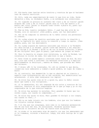 97
29. Alá basta como testigo entre nosotros y vosotros de que no hacíamos
caso de vuestro servicio».
30. Allí, cada uno experimentará de nuevo lo que hizo en vida. Serán
devueltos a Alá, su verdadero Dueño, y se esfumarán sus invenciones.
31. Di: «¿Quién os procura el sustento del cielo y de la tierra? ¿Quién
dispone del oído y de la vista? ¿Quién saca al vivo del muerto y al
muerto del vivo? ¿Quién lo dispone todo? Dirán: «¡Alá!» Di, pues: «¿Y
no vais a temerle?»
32. Ése es Alá, vuestro verdadero Señor. Y ¿qué hay más allá de la
Verdad, sino el extravío? ¡Cómo podéis, pues, ser tan desviados!
33. Así se ha cumplido la sentencia de tu Señor contra los perversos:
no creerán.
34. Di: «¿Hay alguno de vuestros asociados que inicie la creación y
luego la repita?» Di: «Alá inicia la creación y luego la repite. ¡Cómo
podéis, pues, ser tan desviados!»
35. Di: «¿Hay algunos de vuestros asociados que dirija a la Verdad?»
Di: «Alá dirige a la Verdad. ¿Quién tiene más derecho a ser seguido:
quien dirige a la Verdad o quien no da con la buena dirección, a menos
de ser dirigido? Pero ¿qué os pasa?, ¿qué manera de juzgar es ésa?»
36. Pero la mayoría no siguen sino conjeturas, y, ante la Verdad, las
conjeturas no sirven de nada. Alá sabe bien lo que y hacen.
37. Este Corán no puede haberlo inventado nadie fuera de Alá. No sólo
eso, sino que viene a confirmar los mensajes anteriores y a explicar
detalladamente la Escritura , exenta de dudas, que procede del Señor
del universo.
38. O dicen: «Él lo ha inventado». Di: «Si es verdad lo que decís,
¡traed una sura semejante y llamad a quien podáis, en lugar de llamar a
Alá!»
39. Al contrario, han desmentido lo que no abarcan en su ciencia y
aquello cuya interpretación aún no han recibido. Así desmintieron sus
antecesores. ¡Y mira cómo terminaron los impíos!
40. De ellos hay quien cree en él y quien no, pero tu Señor conoce
mejor que nadie a los corruptores.
41. Si te desmienten, di: «Yo respondo de mis actos y vosotros de los
vuestros. Vosotros no sois responsables de lo que yo haga y yo no soy
responsable de lo que vosotros hagáis».
42. De ellos hay quienes te escuchan. Pero ¿puedes tú hacer que los
sordos oigan, aun cuando no comprendan...?
43. De ellos hay quien te mira. Pero ¿puedes tú dirigir a los ciegos,
aun cuando no vean...?
44. Alá no es nada injusto con los hombres, sino que son los hombres
los injustos consigo mismos.
45. Y el día que les congregue, será como si no hubieran permanecido
más de una hora del día. Se reconocerán. Perderán quienes hayan
desmentido el encuentro de Alá. No fueron bien dirigidos.
46. Lo mismo si te mostramos algo de aquello con que les amenazamos que
si te llamamos, volverán a Nosotros. Luego, Alá será testigo de lo que
hacían.
 