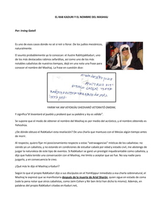 EL RAB KADURI Y EL NOMBRE DEL MASHIAJ<br />Por: Irving Gatell<br />432498529591000<br />Es uno de esos casos donde no sé si reír o llorar.  De los judíos mesiánicos, naturalmente.<br />El asunto probablemente ya lo conozcan: el ilustre Rab Itzjak Kaduri, uno de los más destacados rabinos sefarditas, así como uno de los más notables cabalistas de nuestros tiempos, dejó en una nota una frase para conocer el nombre del Mashiaj. La frase en cuestión dice: <br />YARIM HA´AM VEYOKJÍAJ SHEDVARÓ VETORATÓ OMDIM,<br />Y significa  “él levantará al pueblo y probará que su palabra y ley es válida”.<br />Se supone que el modo de obtener el nombre del Mashiaj es por medio del acróstico, y el nombre obtenido es Yehoshúa.<br />¿De dónde obtuvo el Rab Kaduri esta revelación? De una charla que mantuvo con el Mesías algún tiempo antes de morir.<br />Al respecto, quiero fijar mi posicionamiento respecto a estas “extravagancias” místicas de los cabalistas: no siendo yo un cabalista, y no estando en condiciones de estudiar cabalá por edad y estado civil, me abstengo de juzgar la naturaleza de este tipo de eventos. Si Rab Kaduri se ganó un prestigió inquebrantable como cabalista, y dijo que había tenido una conversación con el Mashiaj, me limito a aceptar que así fue. No soy nadie para juzgarlo, y en consecuencia le creo.<br />¿Qué más le dijo el Mashiaj a Kaduri?<br />Según lo que el propio Rab Kaduri dijo a sus discípulos en el Yom Kippur inmediato a esa charla sobrenatural, el Mashiaj le expresó que se manifestaría después de la muerte de Ariel Sharón, quien sigue en estado de coma (vale la pena notar que otros cabalistas, como Jaim Cohen y Nir ben Artzi han dicho lo mismo). Además, en palabras del propio Rab Kaduri citadas en Kaduri.net, <br />“es muy difícil para muchas personas buenas en la sociedad, entender la persona del Mesías. El liderazgo de un Mesías de carne y sangre, es difícil de aceptar para muchos en la nación. Como líder, el Mesías no ejercerá ninguna profesión, pero estará en medio de las personas y hará uso de los medios de comunicación. Su reino será puro y sin deseos personales o políticos, durante su gobierno solamente reinará la rectitud y la verdad. ¿Creerán todos en el Mesías inmediatamente? No. al comienzo algunos de nosotros creerán y otros no creerán, será más fácil a los no religiosos seguir al Mesías, más que al pueblo Ortodoxo. La revelación del Mesías será cumplida en dos etapas: Primero, confirmará activamente su posición de Mesías, sin saber el mismo que es el Mesías. Después se revelará a algunos judíos, no necesariamente a sabios en la Torá, lo hará aun a personas simples. Solamente entonces, se revelará a toda la nación – el pueblo se maravillará y dirá ¿Qué? ¿Este es el Mesías? Muchos han conocido su nombre, pero no han creído que él es el Mesías”.<br />Sobra decir que los cristianos o judíos mesiánicos que se han enterado de esto, inmediatamente lanzaron las campanas al vuelo, como dando por hecho que con esto quedaba claro, y avalado por un gran Jajam y Tzadik, que Yehoshúa (Yesh’’u) es el Mashiaj de Israel.<br />Pues No.<br />Vayamos por partes:<br />1. El nombre.<br />Rab Kaduri sólo dijo que el Mesías se llama Yehoshúa. Nunca dijo que sea Yehoshúa de Nazareth. ¿Es necesario decir que ese nombre ha sido muy común en el judaísmo? Simplemente, el más importante asistente de Moshé Rabenu se llamó así.<br />Sostener que el Yehoshúa al que se refirió Rab Kaduri es Jesús de Nazareth, tiene tanta lógica como sostener que es Josué, el segundo líder de Israel después del Éxodo.<br />Para el judaísmo no tiene mucha ciencia el asunto: si se va a llamar Yehoshúa, será un Yehoshúa que esté vivo en este momento, no uno que murió hace 3300 años, u otro que murió hace 2000. O cualquiera que haya muerto antes que Ariel Sharón.<br />Pero este punto es el sencillo. El que verdaderamente hace que me desconcierte la falta de seriedad de cristianos y judíos mesiánicos es otro, bastante más complejo:<br />2. El Apocalipsis.<br />Según el Nuevo Testamento (brit jadasha, kitvei talmidim, etc, etc), la manifestación del Mesías Rey (o segunda manifestación-venida del Mesías, según cristianos y mesiánicos), será el punto culminante de un período de siete años conocido como Apocalipsis —por su relación con el último libro del Nuevo Testamento—, pero también Gran Tribulación.<br />¿Qué tiene que suceder en ese período final de la Historia de la humanidad?<br />No es tan simple saberlo, porque el texto está presentado en lenguaje simbólico, en un estilo perfectamente Esenio-Qumranita. Sin embargo, hay pistas más o menos claras para poder identificar cuatro eventos concretos:<br />a) Una serie de calamidades o juicios contra toda la humanidad<br />b) La manifestación del Anticristo y el Falso Profeta<br />c) La destrucción de Roma<br />d) La batalla de Har-Megiddo o Armagedón<br />a) Los juicios contra la humanidad<br />En el Apocalipsis de Juan, están organizados en tres secuencias: los sellos, las trompetas y las copas, cada uno de siete. En resumen, los siete sellos son la manifestación del Mesías (algunos dicen que el jinete del caballo blanco referido por Apocalipsis 6.2 se refiere al Anticristo, pero es imposible: el símbolo —caballo blanco y corona— es mesiánico), la guerra, el hambre, la muerte (el sentido es el de epidemias), el martirio de los santos, y el colapso de las potencias políticas (esa es la connotación apocalíptica del sol, la luna y las estrellas perdiendo su luz). El último sello es la transición hacia la siguiente serie de juicios: las trompetas, que incluyen la destrucción por fuego y granizo de la tercera parte de los árboles, la contaminación de la tercera parte del mar junto con la destrucción de la tercera parte de los barcos, la contaminación de la tercera parte de los ríos y las fuentes de agua dulce, el colapso del sol, la luna y las estrellas (o colapso de las potencias políticas, igual que en el sexto sello), el ataque de las huestes del abismo, el ataque de las potencias militares al oriente del Eúfrates, y la instauración del Reino Mesiánico; finalmente, las copas incluyen una pestilencia sobre los seguidores de la Bestia, la contaminación total del mar, la contaminación total de los ríos y las fuentes de agua dulce, la transformación del sol en una fuente de calor incontrolable y calcinante, el derramamiento de tinieblas en el reino de la Bestia, la invasión de los reyes del oriente, y la destrucción de Babilonia (modo simbólico de referirse a Roma).<br />b) El anticristo y el falso profeta<br />El capítulo 13 de Apocalipsis refiere la presencia de dos “Bestias”: la primera tiene un evidente talante político, y la segunda uno religioso. De hecho, la parte más relevante de la segunda es que hace que la gente adore a la primera como si fuera D-os mismo.<br />Ambas Bestias están inherentemente vinculadas a Roma, denominada “Babilonia” en repetidas ocasiones.<br />c) La destrucción de Roma<br />Este evento ya está prefigurado en las referencias de que el sol, la luna y las estrellas perderían su resplandor (en los sellos y las trompetas), pero es contundentemente clara en los capítulos 17 y 18 del Apocalipsis.<br />¿Por qué sabemos que es Roma?<br />En primer lugar, por la descripción geográfica: simbólicamente, allí se le llama “la Gran Ramera”, y se dice que está sentada sobre “siete montes”. No es un enigma que esa es una descripción perfecta de Roma.<br />En segundo lugar, porque toda la evidencia sugiere que el origen de estos textos fue el levantamiento judío contra Roma, y la esperanza de que la capital del Imperio fuese destruida se hizo presente en muchos textos apocalípticos.<br />Naturalmente, esto resulta difícil de aplicar en la actualidad, toda vez que Roma (o Italia) no representa —ni remotamente— lo que la Bestia es en el Apocalipsis. Los ayes y lamentos sobre esa Babilonia simbólica destruida nos sugieren que se trata de la nación que controla el comercio mundial (ver Apocalipsis 18), y esa es una posición de la que Italia está muy lejos. Por ello, muchos han preferido ver en esa Bestia a los Estados Unidos, o a la Comunidad Europea en su conjunto.<br />Sin embargo, ninguna de estas dos opciones se ajustan a la descripción de que la Ramera está sentada sobre siete montes. La salida que encuentran algunos es que la Comunidad Europea inició su existencia como proyecto unificador con el Tratado de Roma. Por lo tanto, debemos seguir asumiendo que se refiere a la destrucción de Roma.<br />Siguiendo esa lógica, otros han sugerido que se refiere al poder religioso de Roma, y que entonces la destrucción anunciada es contra el Vaticano.<br />d) La Batalla de Armagedón<br />El capítulo 19 de Apocalipsis refiere este episodio que ha obsesionado a generaciones enteras: la batalla del Fin del Mundo, en la que las huestes del Anticristo serán derrotadas por Yehoshúa mismo, al frente de sus ejércitos celestiales.<br />La imagen del Mesías en su papel de Rey es gloriosa: “…he aquí un caballo blanco, y el que lo montaba se llamaba Fiel y Verdadero, y con justicia juzga y pelea; sus ojos eran como llama de fuego y había en su cabeza muchas diademas, y tenía un nombre escrito que ninguno conocía sino él mismo. Estaba vestido con una ropa teñida en sangre, y su nombre es el Verbo de D-os. Y los ejércitos celestiales, vestidos de lino finísimo, blanco y limpio, le seguían en caballos blancos”.<br />¿En qué se parece el Apocalipsis —etapa previa a la segunda venida del Mesías, según el Brit Hadashá o Nuevo Testamento— a lo dicho por el Rab Kaduri sobre el Mesías llamado “Yehoshúa”?<br />EN NADA.<br />Empecemos por lo más elemental: según Rab Kaduri, el Mashiaj va a empezar su labor mesiánica SIN SABER QUE ES EL MASHIAJ.<br />¿Acaso Jesús de Nazareth va a venir por segunda vez SIN SABER QUE ES JESÚS DE NAZARETH? Eso va EN CONTRA DE TODO lo que el Nuevo Testamento dice de su Segunda Venida.<br />A menos que le demos la opción al asunto de la Reencarnación, y el señor tenga que esperar hasta que, en su vida adulta, una regresión hipnótica en una sesión psicoanalista le muestre que es el nuevo cuerpo en el proceso de transmigración del alma de Jesús de Nazareth.<br />Luego, Rab Kaduri dice que va a ser rechazado por unos y aceptado por otros. Según el Apocalipsis, el Mesías en su segunda venida no viene a ser aceptado o rechazado; viene a triunfar y punto.<br />Pero más aún: según Rab Kaduri, va a ser aceptado primero por judíos no observante ni doctos en la Torá, y hasta después por los ortodoxos. ¿Menciona algo sobre los gentiles —cristianos, en especial—? NADA, ABSOLUTAMENTE NADA.<br />Y miren que si fuera Jesús de Nazareth, los primeros en organizar expediciones a Jerusalén serían los más de mil millones de cristianos.<br />Lo único que veo es lo mismo de siempre: los cristianos y los judíos mesiánicos han hecho lo único que saben hacer, y es leer de más (que es una forma de decir que no saben leer).<br />Se atragantan con el dato de que, según el Rab Kaduri el Mashiaj se llama Yehoshúa, y pierden de vista que EN TODO LO DEMÁS, el Mashiaj que dibujó el Rab Kaduri es TOTALMENTE  DISTINTO a lo que ellos creen sobre la segunda venida del Mashiaj.<br />Situación que provoca que sea imposible identificar a Jesús de Nazareth con ese Yehoshúa del que habló Rab Kaduri.<br />¿De qué tipo de Mashiaj habló el Rab, entonces?<br />A mi modo de ver, todo parece indicar que se refiere a un futuro primer ministro de Israel.<br />Si dice que va a empezar su oficio mesiánico sin saber que es el Mesías, me parece que lo más lógico es que empiece a gobernar sin saber que es el Mesías (valga la redundancia). Israel tiene un sistema político con reglas claras. Si a eso le sumamos que el oficio de Mesías es, justamente, GOBERNAR, luego entonces lo más probable es que estemos hablando de un Primer Ministro.<br />Según Rab Kaduri, su gobierno se caracterizará por su eficiencia. Podemos prever que se logrará la paz, habrá justicia, y las cosas llegarán a su punto óptimo. Podemos, entonces, imaginar que muy fácilmente la población no ortodoxa de Israel diga “realmente, este tipo bien podría ser el Mesías”. Y, como reacción lógica, que los grupos ortodoxos y ultra ortodoxos inmediatamente digan “no, él no puede ser el Mesías”.<br />Hasta que vean que, pese a su sorpresa, las aspiraciones del Reino Mesiánico se van cumpliendo. Y entonces el judaísmo pueda decir: “tenemos Mashiaj”.<br />Bien. Rab Kaduri ya nos dejó una pista: se llama Yehoshúa.<br />Hay que aclarar que esta pista ha sido sumamente cuestionada, e incluso los hijos de Rab Kaduri han reclamado que el texto de donde se obtiene el nombre no pudo haber sido escrito por su padre, debido a su avanzada edad en el momento en que, supuestamente, se escribió.<br />Así que dejemos de lado el asunto del nombre: lo relevante es que Rab Kaduri pudo haber insinuado que el Mashiaj iba a surgir de un mundo poco “probable” para algo tan sublime: la política. Pero él mismo lo dijo: un Mashiaj de carne y sangre.<br />Por si el Rab Kaduri dio el nombre o no, dejemos lo de Yehoshúa un tanto de lado, y pongamos atención a dos cosas: el fallecimiento inevitable de Ariel Sharón, y los Primeros Ministros que habrán de hacerse cargo de las riendas de Medinat Israel.<br />Más aún, si surge uno llamado Yehoshua y le da por gobernar realmente bien.<br />Tal vez entonces, tal y como lo anunciase el Rab Kaduri, veamos una nueva era de paz y justicia. Tal vez entonces podamos decir “hay Mesías”. Y —¿por qué no?— tal vez, incluso, los que creen también en el Mashiaj ben Yosef  (el mesías que muere en guerra) puedan decir:  “ciertamente hubo un héroe de mil batallas que dejó su vida en el servicio y defensa de su pueblo; incomprendido muchas veces, rechazado tantas otras, nunca se cansó por hacer de este país un lugar seguro”.<br />Y entonces podamos decir que también tenemos al Mashiaj ben Yosef, el que con su muerte marcará el principio de la restauración de Israel: Ariel Sharón.<br />¿Cabe Yehoshúa ben Yosef, o Jesús de Nazareth, en este esquema ofrecido por el Rab Itzjak Kaduri? No. <br />Nos estaría faltando algo tan estrambótico como el Apocalipsis, y luego tendríamos a un Yehoshúa que viene por segunda vez y que no sabe que es el Mesías. Además, un nivel sin precedentes de destrucción mundial (a menos que nos limitemos al sentido original de los textos de los que se derivó el Apocalipsis de Juan, que hablaban específicamente de la destrucción de Roma; claro, destruir a Roma en estos tiempos no tiene sentido para las expectativas mesiánicas).<br />Así que seguimos, básicamente, igual: los judíos estamos esperando la primera (y única) aparición del Mashiaj. Los cristianos y los judíos mesiánicos, por su parte, haciendo lecturas parciales, incompletas e inconsistentes, sólo a la búsqueda de pretextos para seguir sustentando lo inverosímil: que el Mashiaj vino hace dos mil años, pero el Reino Mesiánico no.<br />Ya demostraron que para sustentarlo en la Biblia, tienen que leerla de un modo arbitrario. Y ahora, como para demostrar involuntariamente que pueden llegar más lejos, extienden la arbitrariedad a los comentarios de un Rabino y Cabalista del siglo XX.<br />En resumen: según el Rab Kaduri, el Mashiaj:<br />1. Se manifiesta luego de la muerte de Sharón<br />2. Hará uso de los medios de comunicación<br />3. No sabrá en un principio que es el Mashiaj<br />Mal por ellos.<br />----------------------------------------------------fin del artículo--------------------------------------------------------<br />Notas y Opiniones:<br />Yehuda Ribco en su página fulvida.com opina: <br />…en el santo Talmud (Sanhedrín 98b), rabinos con más autoridad que el santo rabino Kadouri dejaron varios posibles nombres para el Mesías, tales como Inón, Janiná, Menajem, Shilo, Jivra entre otras posibilidades. Digamos que el rabino Kadouri efectivamente quería que supiéramos que “yehoshua” era un nombre del mesías, ¿por qué habremos de darle a él más autoridad que a lo que dijeron luminarias mayores?<br />Incluso el pseudo-rabino Moshe Laurie (de los pocos líderes mesiánicos que nacieron en el judaísmo), en su nota sobre el Rab Kadur es lo suficientemente honesto como para admitir que <br />quot;
De hecho, muchos foros de discusión cristiana dicen que la descripción de Kaduri sobre el Mesías -sin importa cuál sea el nombre- no llena el perfil bíblico del regreso de Jesús de Nazaret, que, según creen, dirigirá y reinará sobre la tierra desde Jerusalén por mil añosquot;
.<br />