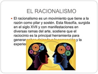 EL RACIONALISMO
 El racionalismo es un movimiento que tiene a la
razón como pilar y sostén. Esta filosofía, surgida
en el siglo XVII y con manifestaciones en
diversas ramas del arte, sostiene que el
raciocinio es la principal herramienta para
generar saber, dejando a la percepción y la
experiencia en un segundo plano.
 