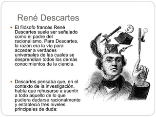René Descartes
 El filósofo francés René
Descartes suele ser señalado
como el padre del
racionalismo. Para Descartes,
la razón era la vía para
acceder a verdades
universales de las cuales se
desprendían todos los demás
conocimientos de la ciencia.
 Descartes pensaba que, en el
contexto de la investigación,
había que rehusarse a asentir
a todo aquello de lo que
pudiera dudarse racionalmente
y estableció tres niveles
principales de duda:
 