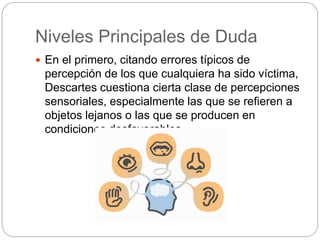 Niveles Principales de Duda
 En el primero, citando errores típicos de
percepción de los que cualquiera ha sido víctima,
Descartes cuestiona cierta clase de percepciones
sensoriales, especialmente las que se refieren a
objetos lejanos o las que se producen en
condiciones desfavorables.
 