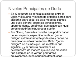 Niveles Principales de Duda
 En el segundo se señala la similitud entre la
vigilia y el sueño, y la falta de criterios claros para
discernir entre ellos; de este modo se plantea
una duda general sobre las percepciones,
aparentemente, empíricas, que acaso con igual
derecho podrían imputarse al sueño.
 Por último, Descartes concibe que podría haber
un ser superior, específicamente un genio
maligno extremadamente poderoso y capaz de
manipular nuestras creencias. Dicho "genio
maligno" no es más que una metáfora que
significa: ¿y si nuestra naturaleza es
defectuosa?, de manera que incluso creyendo
que estamos en la verdad podríamos
equivocarnos, pues seríamos defectuosos
 