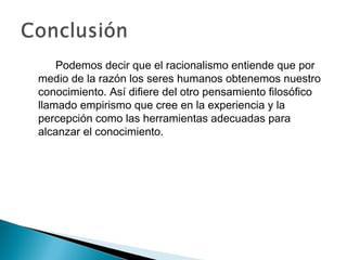 Podemos decir que el racionalismo entiende que por
medio de la razón los seres humanos obtenemos nuestro
conocimiento. Así difiere del otro pensamiento filosófico
llamado empirismo que cree en la experiencia y la
percepción como las herramientas adecuadas para
alcanzar el conocimiento.
 