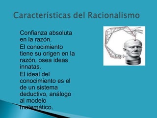  Confianza absoluta
en la razón.
 El conocimiento
tiene su origen en la
razón, osea ideas
innatas.
 El ideal del
conocimiento es el
de un sistema
deductivo, análogo
al modelo
matemático.
 
