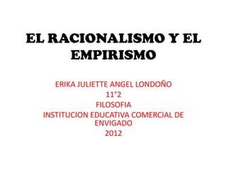 EL RACIONALISMO Y EL
     EMPIRISMO
    ERIKA JULIETTE ANGEL LONDOÑO
                  11°2
               FILOSOFIA
 INSTITUCION EDUCATIVA COMERCIAL DE
               ENVIGADO
                  2012
 