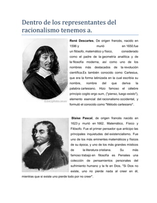 Dentro de los representantes del
racionalismo tenemos a.
René Descartes, De origen francés, nacido en
1596 y murió en 1650.fue
un filósofo, matemático y físico, considerado
como el padre de la geometría analítica y de
la filosofía moderna, así como uno de los
nombres más destacados de la revolución
científica.Es también conocido como Cartesius,
que era la forma latinizada en la cual escribía su
nombre, nombre del que deriva la
palabra cartesiano. Hizo famoso el célebre
principio cogito ergo sum, ("pienso, luego existo"),
elemento esencial del racionalismo occidental, y
formuló el conocido como "Método cartesiano".
Blaise Pascal, de origen francés nacido en
1623 y murió en 1662. Matemático, Físico y
Filósofo. Fue el primer pensador que anticipo las
principales inquietudes del existencialismo. Fue
uno de los más eminentes matemáticos y físicos
de su época, y uno de los más grandes místicos
de la literatura cristiana. Su más
famoso trabajo en filosofía es Pensées una
colección de pensamientos personales del
sufrimiento humano y la fe en Dios. "Si Dios no
existe, uno no pierde nada al creer en él,
mientras que si existe uno pierde todo por no creer".
 