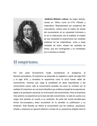 Gottfried Wilhelm Leibniz, de origen alemán,
nacido en 1646 y murió en 1716. Filósofo y
matemático. Representante por excelencia del
racionalismo, Leibniz situó el criterio de verdad
del conocimiento en su necesidad intrínseca y
no en su adecuación con la realidad; el modelo
de esa necesidad lo proporcionan las verdades
analíticas de las matemáticas. Junto a estas
verdades de razón, existen las verdades de
hecho, que son contingentes y no manifiestan
por sí mismas su verdad.
El empirismo.
Por otra parte El empirismo Suele considerarse el antagónico al
llamado racionalismo. El empirismo se desarrolla en Inglaterra a partir del siglo XVII
y el siglo XVIII, y considera la experiencia como la única fuente válida de
conocimiento, mientras que niega la posibilidad de ideas espontáneas o del
conocimiento previo, sólo el conocimiento sensible nos pone en contacto con la
realidad. El empirismo es una teoría filosófica que enfatiza el papel de la experiencia,
ligada a la percepción sensorial, en la formación del conocimiento. Para el empirismo
más extremo, la experiencia es la base de todo conocimiento, no sólo en cuanto a su
origen sino también en cuanto a su contenido. Se parte del mundo sensible para
formar los conceptos y éstos encuentran en lo sensible su justificación y su
limitación. Esta filosofía se refería al conocimiento que los médicos, arquitectos,
artistas y artesanos en general obtenían a través de su experiencia dirigida hacia lo
 