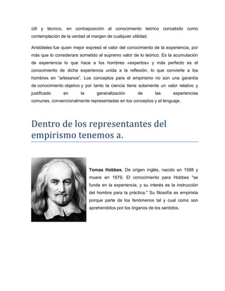 útil y técnico, en contraposición al conocimiento teórico concebido como
contemplación de la verdad al margen de cualquier utilidad.
Aristóteles fue quien mejor expresó el valor del conocimiento de la experiencia, por
más que lo considerara sometido al supremo valor de lo teórico. Es la acumulación
de experiencia lo que hace a los hombres «expertos» y más perfecto es el
conocimiento de dicha experiencia unida a la reflexión, lo que convierte a los
hombres en “artesanos”. Los conceptos para el empirismo no son una garantía
de conocimiento objetivo y por tanto la ciencia tiene solamente un valor relativo y
justificado en la generalización de las experiencias
comunes, convencionalmente representadas en los conceptos y el lenguaje.
Dentro de los representantes del
empirismo tenemos a.
Tomas Hobbes, De origen inglés, nacido en 1588 y
muere en 1679, El conocimiento para Hobbes "se
funda en la experiencia, y su interés es la instrucción
del hombre para la práctica." Su filosofía es empirista
porque parte de los fenómenos tal y cual como son
aprehendidos por los órganos de los sentidos.
 