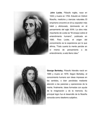 John Locke, Filósofo inglés, nace en
1632 y muere en 1704. Estudió en Oxford
filosofía, medicina y ciencias naturales. El
empirismo encontró en él su expositor más
hábil y afortunado, dominando en el
pensamiento del siglo XVIII. La obra más
importante de Locke es "El ensayo sobre el
entendimiento humano", publicada en
1690. Para Locke, el origen del
conocimiento es la experiencia por lo que
afirma, "Todo cuanto la mente percibe en
sí misma de pensamiento o de
entendimiento; a esto llamo idea."
George Berkeley, Filosofo Irlandés nació en
1685 y muere en 1679. Según Berkeley, el
conocimiento humano son ideas impresas en
los sentidos, o bien percibidas mediante
atención a las pasiones y operaciones de la
mente, finalmente, ideas formadas con ayuda
de la imaginación y de la memoria. Su
principal logro fue el desarrollo de la filosofía
conocida como idealismo subjetivo.
 