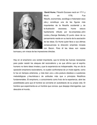 David Hume, Filosofo Escoses nació en 1711 y
Murió en 1776. Fue
filósofo, economista, sociólogo e historiador esco
cés y constituye una de las figuras más
importantes de la filosofía occidental y de
la Ilustración escocesa. Hume estuvo
fuertemente influido por los empiristas John
Locke y George Berkeley, El punto clave de su
pensamiento reside en su teoría de la asociación
de las ideas. Es Hume quien lleva a sus últimas
consecuencias la dirección empirista iniciada
con Bacon. Para él las ideas son copias
borrosas y sin viveza de las impresiones directas.
Hay en el empirismo una verdad importante, que le brinda las fuerzas necesarias
para poder resistir los ataques del racionalismo y es que afirma que el espíritu
humano no tiene ideas innatas y que la experiencia es indispensable. Hoy en día la
oposición empirismo-racionalismo, no suelen confrontarse de un modo tajante, como
lo fue en tiempos anteriores, y más bien una u otra postura obedece a cuestiones
metodológicas y heurísticas o de actitudes más que a principios filosóficos
fundamentales. El empirismo, o conocimiento como fruto de la experiencia, abre las
posibilidades para que el hombre se convierta en autodidacto de su propia vida. El
hombre que experimenta es un hombre que conoce, que despeja interrogantes, que
descubre el mundo.
 