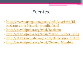 Fuentes.

• http://www.taringa.net/posts/info/2046766/El-
  racismo-en-la-historia-mundial.html
• http://es.wikipedia.org/wiki/Racismo
• http://es.wikipedia.org/wiki/Martin_Luther_King
• http://html.rincondelvago.com/el-racismo_2.html
• http://es.wikipedia.org/wiki/Nelson_Mandela
 