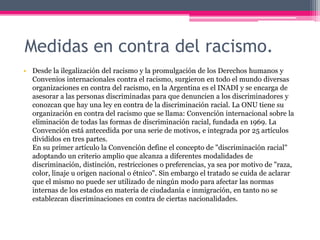 Medidas en contra del racismo.
• Desde la ilegalización del racismo y la promulgación de los Derechos humanos y
  Convenios internacionales contra el racismo, surgieron en todo el mundo diversas
  organizaciones en contra del racismo, en la Argentina es el INADI y se encarga de
  asesorar a las personas discriminadas para que denuncien a los discriminadores y
  conozcan que hay una ley en contra de la discriminación racial. La ONU tiene su
  organización en contra del racismo que se llama: Convención internacional sobre la
  eliminación de todas las formas de discriminación racial, fundada en 1969. La
  Convención está antecedida por una serie de motivos, e integrada por 25 artículos
  divididos en tres partes.
  En su primer artículo la Convención define el concepto de "discriminación racial"
  adoptando un criterio amplio que alcanza a diferentes modalidades de
  discriminación, distinción, restricciones o preferencias, ya sea por motivo de "raza,
  color, linaje u origen nacional o étnico". Sin embargo el tratado se cuida de aclarar
  que el mismo no puede ser utilizado de ningún modo para afectar las normas
  internas de los estados en materia de ciudadanía e inmigración, en tanto no se
  establezcan discriminaciones en contra de ciertas nacionalidades.
 