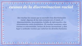causas de la discrminacion racial
Son muchas las causas que se esconden tras discriminación
racial. Algunas de las más comunes son el miedo, el
desconocimiento, los prejuicios, la falta de información o las
circunstancias socio-económicas. En muchas ocasiones, estas
razones se entremezclan, incluso de forma inconsciente, y dan
lugar a actitudes racistas que vulneran los derechos humanos.
 