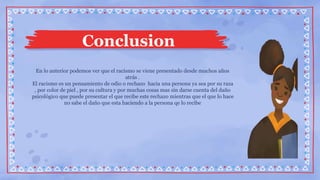 En lo anterior podemos ver que el racismo se viene presentado desde muchos años
atrás .
El racismo es un pensamiento de odio o rechazo hacia una persona ya sea por su raza
, por color de piel , por su cultura y por muchas cosas mas sin darse cuenta del daño
psicológico que puede presentar el que recibe este rechazo mientras que el que lo hace
no sabe el daño que esta haciendo a la persona qe lo recibe
Conclusion
 