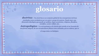glosario
doctrina: Una doctrina es un conjunto global de las concepciones teóricas
enseñadas como verdaderas por un autor o grupo de autores. Puede tener una
dimensión ideológica que puede ser política, legal, económica, religiosa, filosófica,
científica, social, militar, etc.
Antropológica : La antropología es la ciencia que estudia al ser humano de
una forma integral, de sus características físicas como animales y de su cultura, que es
el rasgo único no biológico
 