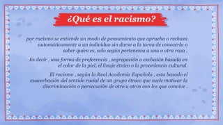 por racismo se entiende un modo de pensamiento que aprueba o rechaza
automáticamente a un individuo sin darse a la tarea de conocerla o
saber quien es, solo según pertenezca a una o otra raza .
Es decir , una forma de preferencia , segregación o exclusión basada en
el color de la piel, el linaje étnico o la procedencia cultural.
El racismo , según la Real Academia Española , esta basado el
exacerbación del sentido racial de un grupo étnico que suele motivar la
discriminación o persecución de otro u otros con los que convive .
¿Qué es el racismo?
 