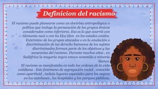 Definicion del racismo
El racismo puede planearse como un doctrina antropológica o
política que incluye la persecución de los grupos étnicos
considerados como inferiores. Eso es lo que ocurrió con
Alemania nazi o con ku klox klon en los estados unidos.
Extermino de los grupos atacados o en la anulación o
discriminación de las derecho humanos de los sujetos
discriminados forman parte de los objetivos y las
secuencias del racismo. Durante muchos años , en
Sudáfrica la mayoría negra estuvo sometida a minoría
blanca.
El racismo se manifestaba en todo los ordenes de la vida
cotidiana . Este fenómeno de segregación racial , conocido
como apartheid , incluía lugares especiales para los negros
en los autobuses , los hospitales y los parques públicos.
 