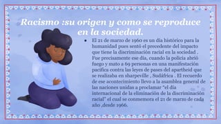● El 21 de marzo de 1960 es un día histórico para la
humanidad pues sentó el precedente del impacto
que tiene la discriminación racial en la sociedad .
Fue precisamente ese día, cuando la policía abrió
fuego y mato a 69 personas en una manifestación
pacifica contra las leyes de pases del apartheid que
se realizaba en sharpeville , Sudáfrica . El recuerdo
de ese acontecimiento llevo a la asamblea general de
las naciones unidas a proclamar “el día
internacional de la eliminación de la discriminación
racial” el cual se conmemora el 21 de marzo de cada
año ,desde 1966.
Racismo :su origen y como se reproduce
en la sociedad.
 