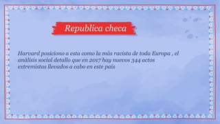 Republica checa
Harvard posiciono a esta como la más racista de toda Europa , el
análisis social detallo que en 2017 hay nuevos 344 actos
extremistas llevados a cabo en este país
 