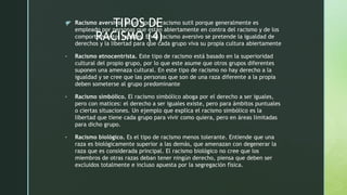 z TIPOS DE
RACISMO (4)
• Racismo aversivo. Es un tipo de racismo sutil porque generalmente es
empleado por personas que están abiertamente en contra del racismo y de los
comportamientos racistas. En el racismo aversivo se pretende la igualdad de
derechos y la libertad para que cada grupo viva su propia cultura abiertamente
• Racismo etnocentrista. Este tipo de racismo está basado en la superioridad
cultural del propio grupo, por lo que este asume que otros grupos diferentes
suponen una amenaza cultural. En este tipo de racismo no hay derecho a la
igualdad y se cree que las personas que son de una raza diferente a la propia
deben someterse al grupo predominante
• Racismo simbólico. El racismo simbólico aboga por el derecho a ser iguales,
pero con matices: el derecho a ser iguales existe, pero para ámbitos puntuales
o ciertas situaciones. Un ejemplo que explica el racismo simbólico es la
libertad que tiene cada grupo para vivir como quiera, pero en áreas limitadas
para dicho grupo.
• Racismo biológico. Es el tipo de racismo menos tolerante. Entiende que una
raza es biológicamente superior a las demás, que amenazan con degenerar la
raza que es considerada principal. El racismo biológico no cree que los
miembros de otras razas deban tener ningún derecho, piensa que deben ser
excluidos totalmente e incluso apuesta por la segregación física.
 