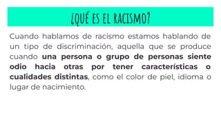 ¿qué es el racismo?
Cuando hablamos de racismo estamos hablando de
un tipo de discriminación, aquella que se produce
cuando una persona o grupo de personas siente
odio hacia otras por tener características o
cualidades distintas, como el color de piel, idioma o
lugar de nacimiento.
 