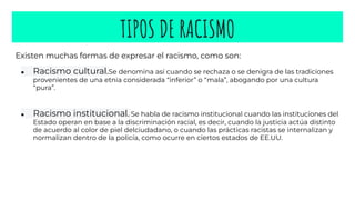 TIPOS DE RACISMO
Existen muchas formas de expresar el racismo, como son:
● Racismo cultural.Se denomina así cuando se rechaza o se denigra de las tradiciones
provenientes de una etnia considerada “inferior” o “mala”, abogando por una cultura
“pura”.
● Racismo institucional. Se habla de racismo institucional cuando las instituciones del
Estado operan en base a la discriminación racial, es decir, cuando la justicia actúa distinto
de acuerdo al color de piel delciudadano, o cuando las prácticas racistas se internalizan y
normalizan dentro de la policía, como ocurre en ciertos estados de EE.UU.
 