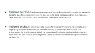 ● Racismo aversivo.Puede considerarse una forma de racismo inconsciente, ya que la
persona puede conscientemente no querer serlo, pero ciertas acciones inconscientes
delatan su incomodidad o frialdad frente a miembros de otras razas.
● Racismo oculto. El racismo oculto es una forma discriminatoria no explícita, que
legitima y extiende el racismo de manera indirecta, a menudo disfrazando sus
argumentos de problemas de salud de razones políticas o de juicios sociales que en
apariencia no son racistas sino “objetivos”, pero esconden una forma de pensamiento
excluyente.
 