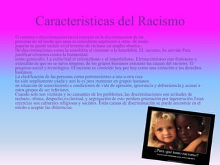 Caracteristicas del Racismo
El racismo o discriminación racial consiste en la discriminación de las
personas de tal modo que unas se consideran superiores a otras. de modo
popular se puede incluir en el termino de racismo un amplio abanico.
De discriminaciones como la xenofobia el clasismo o la henofobia. EL racismo, ha servido Para
justificar crímenes contra la humanidad.
como genocidio. La esclavitud el colonialismo y el imperialismo. Eletnocentrismo este fenómeno y
extendido de que no se salva ninguno, de los grupos humanos existente las causas del racismo. El
progreso social y tecnológico. El racismo es conocido hoy por hoy como una violación a los derechos
humanos.
La clarificación de las personas como pertenecientes a una u otra raza
ha sido ampliamente usada y aun lo es para mantener en grupos humanos
en situación de sometimiento a condiciones de vida de opresión, ignorancia y delincuencia y acusar a
estos grupos de ser inferiores.
Cuando solo son victimas y no causantes de los problemas, las discriminaciones son actitudes de
rechazo, ofensa, despecho,exclavitud, y segregaciòn de esto perdura generación por lageneración.Estas
creencias son culturales religiosas y sociales. Estás causas de discriminación se puede encontrar en el
miedo a aceptar las diferencias.
 