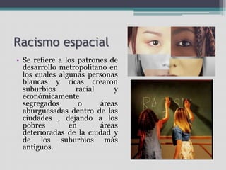 Racismo espacial
• Se refiere a los patrones de
desarrollo metropolitano en
los cuales algunas personas
blancas y ricas crearon
suburbios racial y
económicamente
segregados o áreas
aburguesadas dentro de las
ciudades , dejando a los
pobres en áreas
deterioradas de la ciudad y
de los suburbios más
antiguos.
 