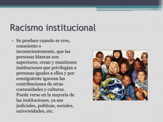 Racismo institucional
• Se produce cuando se cree,
consciente o
inconscientemente, que las
personas blancas son
superiores, crean y mantienen
instituciones que privilegian a
personas iguales a ellos y por
consiguiente ignoran las
contribuciones de otras
comunidades y culturas.
Puede verse en la mayoría de
las instituciones, ya sea
judiciales, políticas, sociales,
universidades, etc.
 
