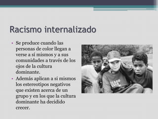 Racismo internalizado
• Se produce cuando las
personas de color llegan a
verse a sí mismos y a sus
comunidades a través de los
ojos de la cultura
dominante.
• Además aplican a si mismos
los estereotipos negativos
que existen acerca de un
grupo y en los que la cultura
dominante ha decidido
crecer.
 