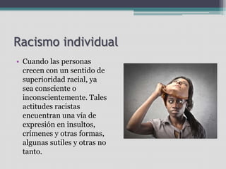 Racismo individual
• Cuando las personas
crecen con un sentido de
superioridad racial, ya
sea consciente o
inconscientemente. Tales
actitudes racistas
encuentran una vía de
expresión en insultos,
crímenes y otras formas,
algunas sutiles y otras no
tanto.
 