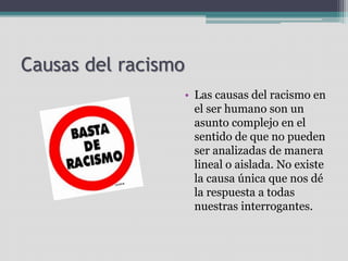 Causas del racismo
• Las causas del racismo en
el ser humano son un
asunto complejo en el
sentido de que no pueden
ser analizadas de manera
lineal o aislada. No existe
la causa única que nos dé
la respuesta a todas
nuestras interrogantes.
 