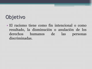 Objetivo
• El racismo tiene como fin intencional o como
resultado, la disminución o anulación de los
derechos humanos de las personas
discriminadas.
 