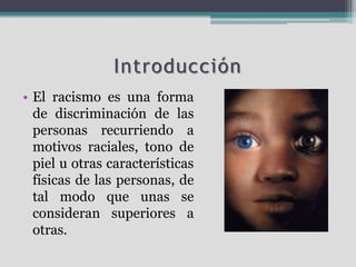 Introducción
• El racismo es una forma
de discriminación de las
personas recurriendo a
motivos raciales, tono de
piel u otras características
físicas de las personas, de
tal modo que unas se
consideran superiores a
otras.
 