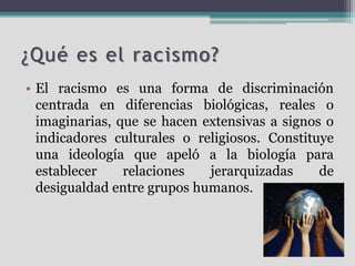 ¿Qué es el racismo?
• El racismo es una forma de discriminación
centrada en diferencias biológicas, reales o
imaginarias, que se hacen extensivas a signos o
indicadores culturales o religiosos. Constituye
una ideología que apeló a la biología para
establecer relaciones jerarquizadas de
desigualdad entre grupos humanos.
 