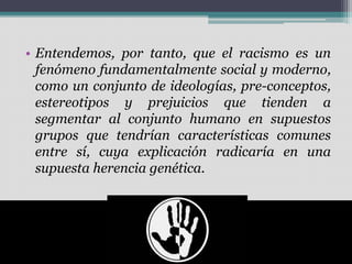 • Entendemos, por tanto, que el racismo es un
fenómeno fundamentalmente social y moderno,
como un conjunto de ideologías, pre-conceptos,
estereotipos y prejuicios que tienden a
segmentar al conjunto humano en supuestos
grupos que tendrían características comunes
entre sí, cuya explicación radicaría en una
supuesta herencia genética.
 