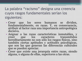 La palabra “racismo” designa una creencia
cuyos rasgos fundamentales serían los
siguientes:
• Creer que los seres humanos se dividen,
fundamentalmente, en razas. Y, en consecuencia,
atribuir al factor raza una importancia antropológica
decisiva.
• Asignar a las razas características inmutables, y
creer que los caracteres transmitidos
hereditariamente no son sólo los rasgos físicos, sino
también ciertas aptitudes y actitudes psicológicas,
que son las que generan las diferencias culturales
que se pueden apreciar.
• Creer que existe una jerarquía entre razas, siendo
alguna, o alguna de ellas, superiores a las otras.
 