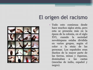 El origen del racismo
• Todo esto comienza desde
hace muchos siglos atrás, pero
esta se presenta más en la
época de la colonia, en el siglo
XVI, cuando la sociedad
novohispana estaba dividida
en varios grupos, según el
color o la etnia de las
personas. Los españoles eran
dueños de la mayor parte de
las tierras, minas y riquezas,
dominaban a las castas
(mezclas de indio, español y
negro).
 
