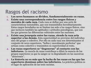 Rasgos del racismo
1. Los seres humanos se dividen, fundamentalmente en razas.
2. Existe una correspondencia entre los rasgos físicos y
morales de cada raza. Cada raza se define por una serie de
características inmutables, que son transmitidos hereditariamente.
Estos rasgos heredados no se limitan tan solo a los rasgos físicos, sino
que incluyen también las aptitudes y actitudes psicológicas, que son
las que generan las diferencias culturales entre las naciones.
3. Existe una jerarquía entre las razas, siendo la raza aria
superior a las demás. Esta superioridad no proviene del individuo
sino del grupo o colectivo. Por ello en cada raza son determinantes el
conjunto de seres superiores, “bellos y moralmente perfectos” que
actúan como colectivo y transmiten su superioridad al resto.
4. Las razas superiores se “degeneran” al contacto con las
inferiores. La mezcla de razas contribuye a diluir la esencia de los
grupos superiores ya que la sangre se va degradando en las sucesivas
“aleaciones”.
5. La historia no es más que la lucha de las razas en las que las
superiores dominan sobre las inferiores. La práctica política es
el lugar de aplicación de las tesis racistas.
 
