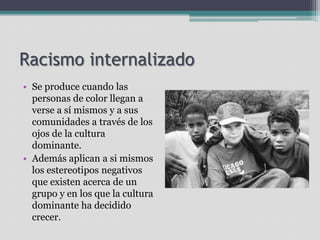Racismo internalizado
• Se produce cuando las
personas de color llegan a
verse a sí mismos y a sus
comunidades a través de los
ojos de la cultura
dominante.
• Además aplican a si mismos
los estereotipos negativos
que existen acerca de un
grupo y en los que la cultura
dominante ha decidido
crecer.

 