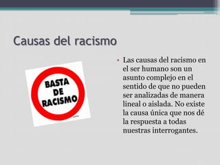 Causas del racismo
• Las causas del racismo en
el ser humano son un
asunto complejo en el
sentido de que no pueden
ser analizadas de manera
lineal o aislada. No existe
la causa única que nos dé
la respuesta a todas
nuestras interrogantes.

 