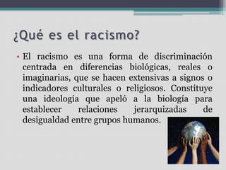 ¿Qué es el racismo?
• El racismo es una forma de discriminación
centrada en diferencias biológicas, reales o
imaginarias, que se hacen extensivas a signos o
indicadores culturales o religiosos. Constituye
una ideología que apeló a la biología para
establecer
relaciones
jerarquizadas
de
desigualdad entre grupos humanos.

 