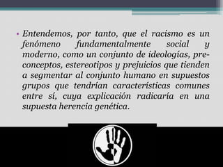 • Entendemos, por tanto, que el racismo es un
fenómeno
fundamentalmente
social
y
moderno, como un conjunto de ideologías, preconceptos, estereotipos y prejuicios que tienden
a segmentar al conjunto humano en supuestos
grupos que tendrían características comunes
entre sí, cuya explicación radicaría en una
supuesta herencia genética.

 